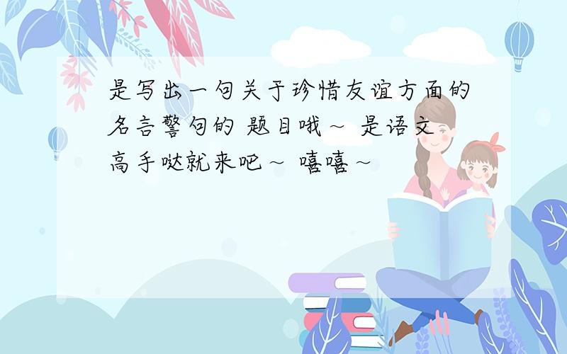 是写出一句关于珍惜友谊方面的名言警句的 题目哦～ 是语文高手哒就来吧～ 嘻嘻～