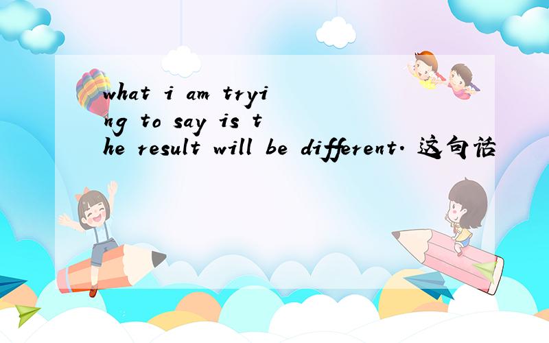 what i am trying to say is the result will be different. 这句话