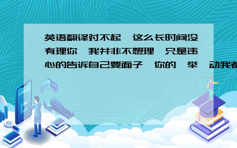 英语翻译对不起,这么长时间没有理你,我并非不想理,只是违心的告诉自己要面子,你的一举一动我都看在眼里记在心里.对不起原谅