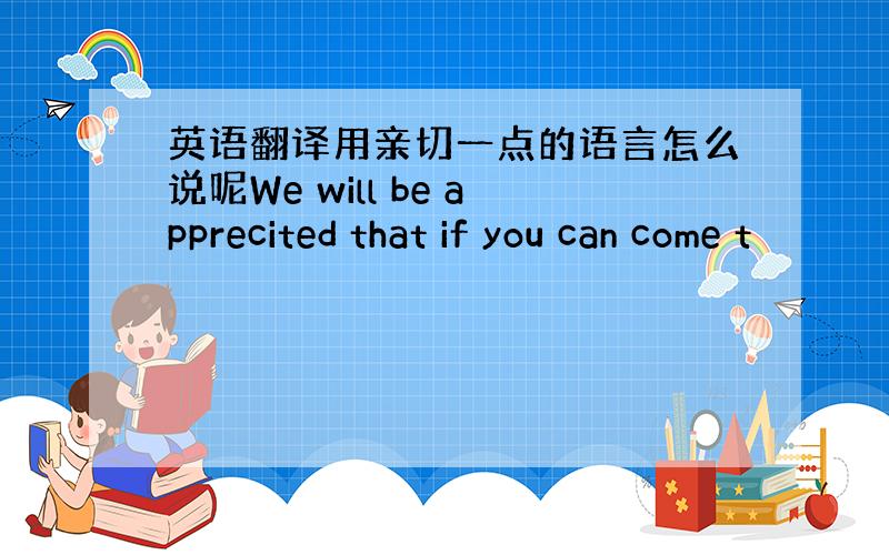 英语翻译用亲切一点的语言怎么说呢We will be apprecited that if you can come t