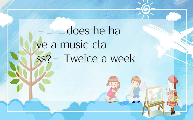 -_ _does he have a music class?- Tweice a week