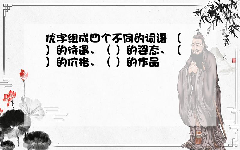 优字组成四个不同的词语 （ ）的待遇、（ ）的姿态、（ ）的价格、（ ）的作品