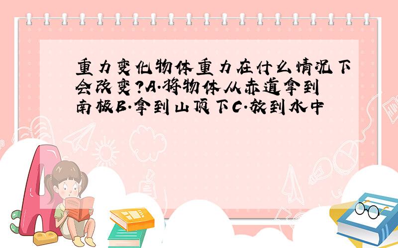 重力变化物体重力在什么情况下会改变?A.将物体从赤道拿到南极B.拿到山顶下C.放到水中