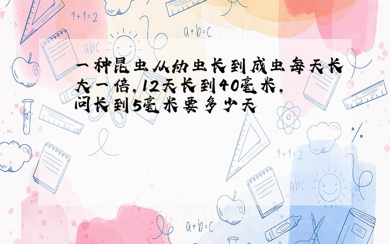 一种昆虫从幼虫长到成虫每天长大一倍,12天长到40毫米,问长到5毫米要多少天