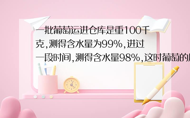 一批葡萄运进仓库是重100千克,测得含水量为99%,进过一段时间,测得含水量98%,这时葡萄的质量是（）千克