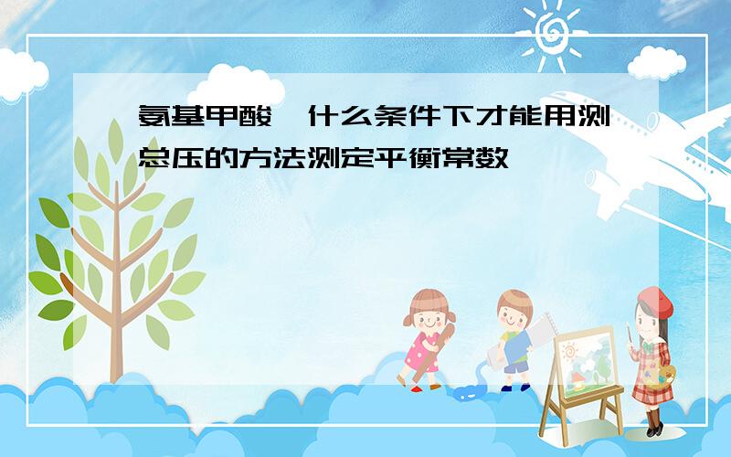 氨基甲酸铵什么条件下才能用测总压的方法测定平衡常数