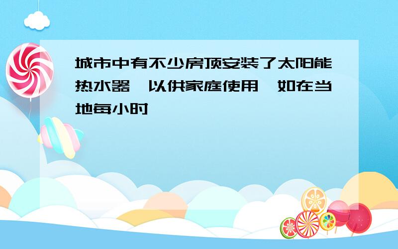 城市中有不少房顶安装了太阳能热水器,以供家庭使用,如在当地每小时