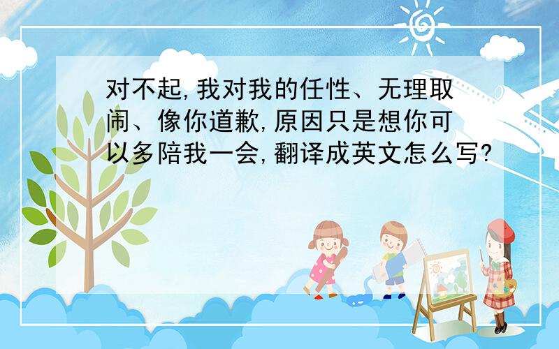 对不起,我对我的任性、无理取闹、像你道歉,原因只是想你可以多陪我一会,翻译成英文怎么写?