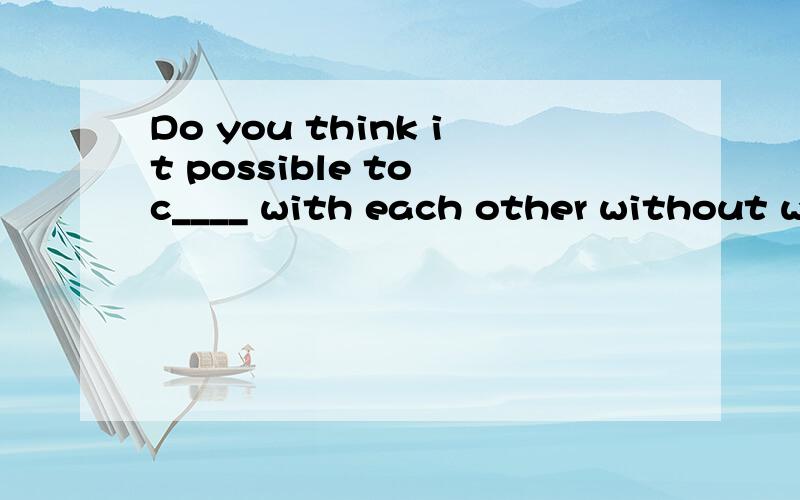 Do you think it possible to c____ with each other without wo