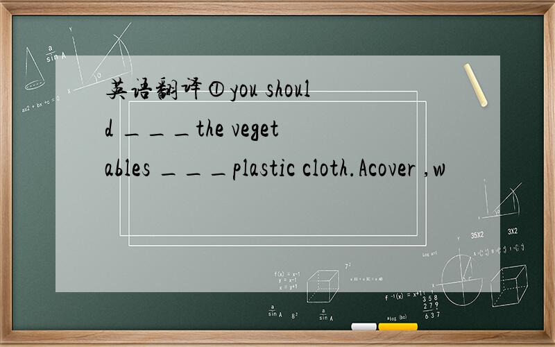 英语翻译①you should ___the vegetables ___plastic cloth.Acover ,w