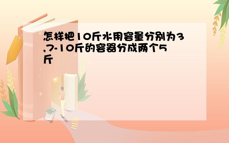 怎样把10斤水用容量分别为3,7-10斤的容器分成两个5斤