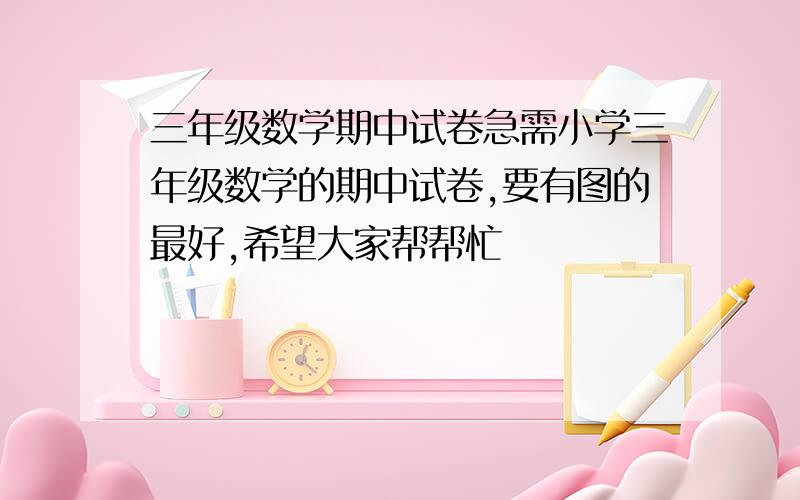 三年级数学期中试卷急需小学三年级数学的期中试卷,要有图的最好,希望大家帮帮忙