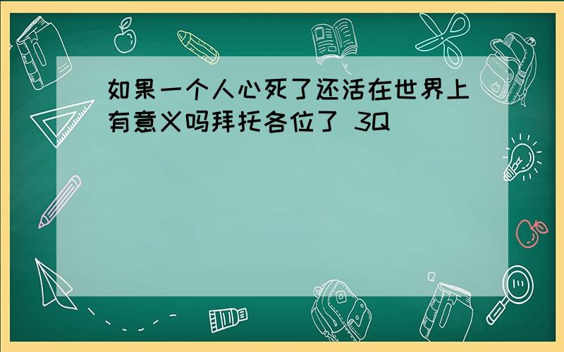 如果一个人心死了还活在世界上有意义吗拜托各位了 3Q