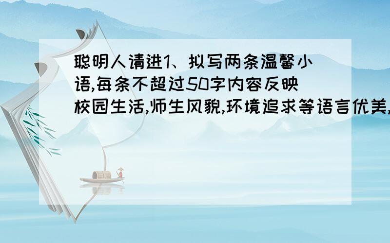 聪明人请进1、拟写两条温馨小语,每条不超过50字内容反映校园生活,师生风貌,环境追求等语言优美,有文采,真切2、写推荐理