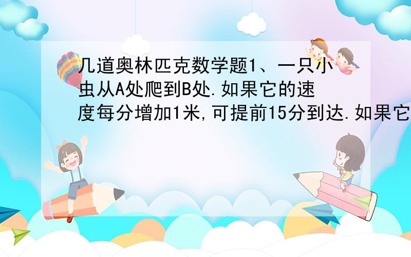 几道奥林匹克数学题1、一只小虫从A处爬到B处.如果它的速度每分增加1米,可提前15分到达.如果它的速度每分再增加2米,则