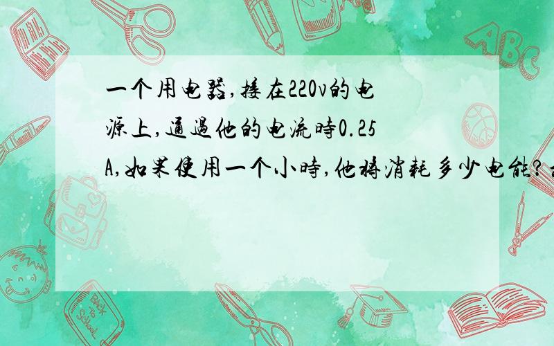 一个用电器,接在220v的电源上,通过他的电流时0.25A,如果使用一个小时,他将消耗多少电能?和多少度电