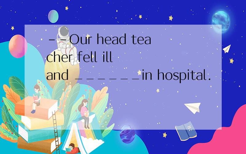 --Our head teacher fell ill and ______in hospital.