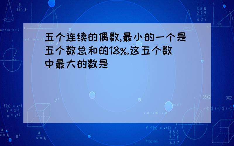 五个连续的偶数,最小的一个是五个数总和的18%,这五个数中最大的数是（）