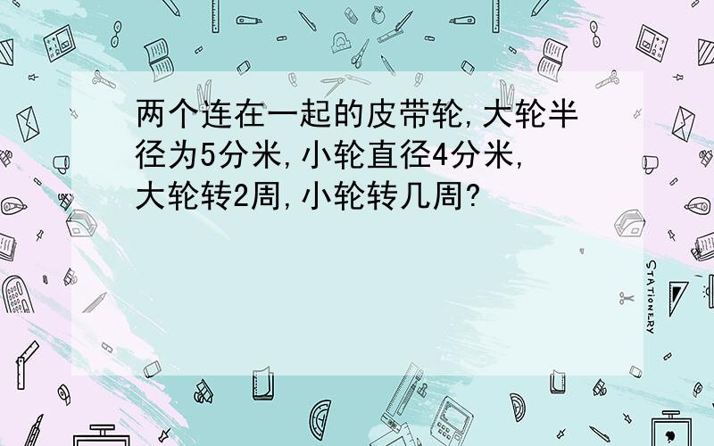 两个连在一起的皮带轮,大轮半径为5分米,小轮直径4分米,大轮转2周,小轮转几周?