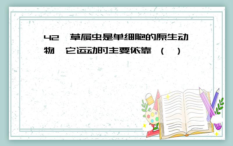 42、草履虫是单细胞的原生动物,它运动时主要依靠 （ ）