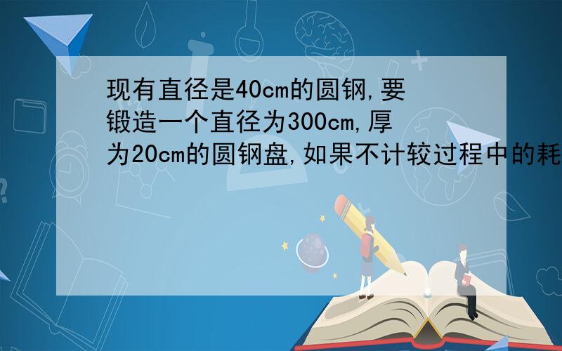 现有直径是40cm的圆钢,要锻造一个直径为300cm,厚为20cm的圆钢盘,如果不计较过程中的耗损