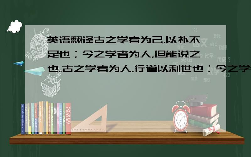 英语翻译古之学者为己，以补不足也；今之学者为人，但能说之也。古之学者为人，行道以利世也；今之学者为己，修身以求进也。夫学