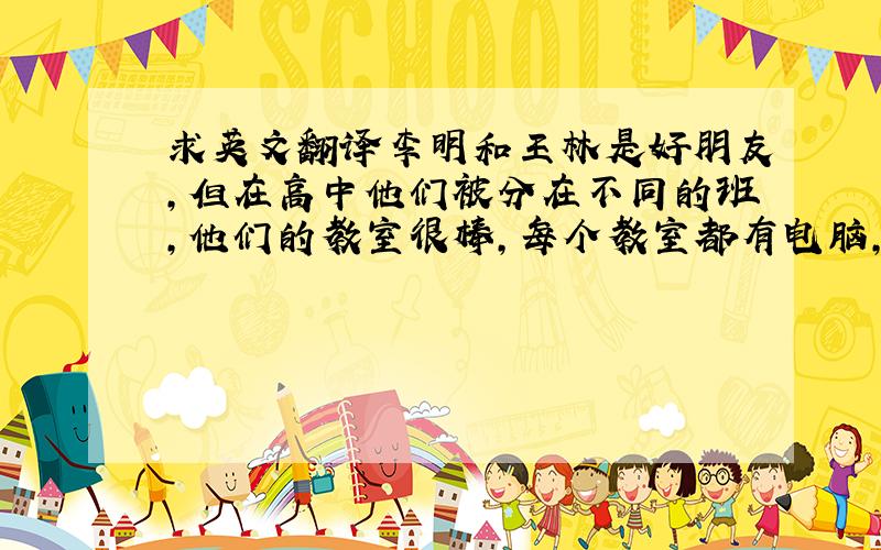 求英文翻译李明和王林是好朋友,但在高中他们被分在不同的班,他们的教室很棒,每个教室都有电脑,这完全不同于初中的教师.他们