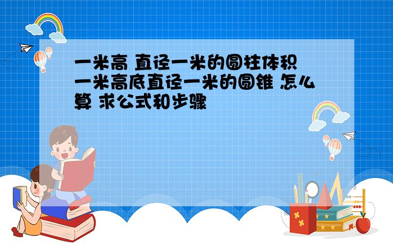 一米高 直径一米的圆柱体积 一米高底直径一米的圆锥 怎么算 求公式和步骤