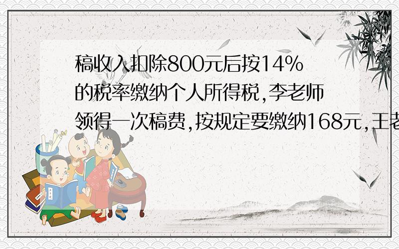 稿收入扣除800元后按14%的税率缴纳个人所得税,李老师领得一次稿费,按规定要缴纳168元,王老师取得稿费