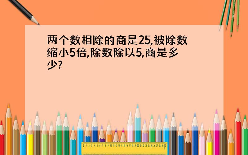 两个数相除的商是25,被除数缩小5倍,除数除以5,商是多少?