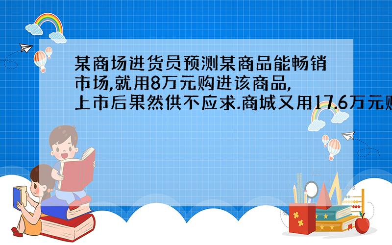 某商场进货员预测某商品能畅销市场,就用8万元购进该商品,上市后果然供不应求.商城又用17.6万元购进了第二批这种商品,所