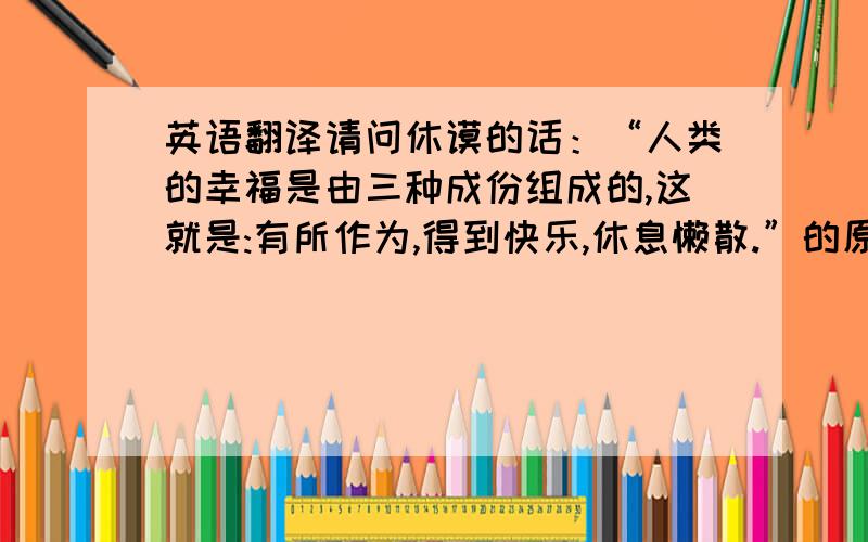 英语翻译请问休谟的话：“人类的幸福是由三种成份组成的,这就是:有所作为,得到快乐,休息懒散.”的原文是什么.