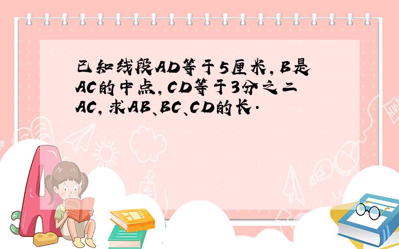 已知线段AD等于5厘米,B是AC的中点,CD等于3分之二AC,求AB、BC、CD的长.