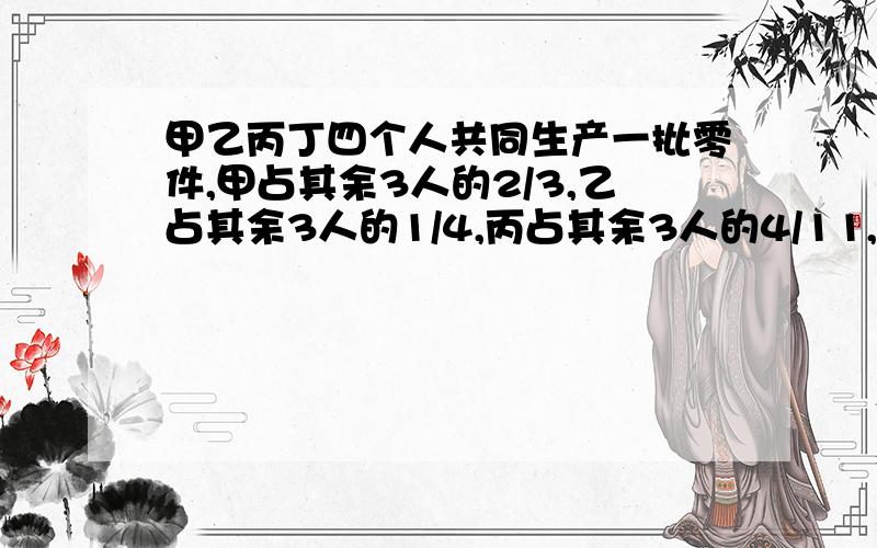 甲乙丙丁四个人共同生产一批零件,甲占其余3人的2/3,乙占其余3人的1/4,丙占其余3人的4/11,丁生产60个,问