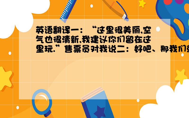 英语翻译一：“这里很美丽,空气也很清新,我建议你们留在这里玩.”售票员对我说二：好吧、那我们就留在这里吧.