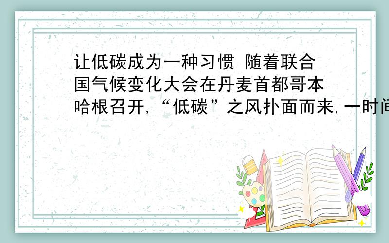 让低碳成为一种习惯 随着联合国气候变化大会在丹麦首都哥本哈根召开,“低碳”之风扑面而来,一时间,“节能减排”、“低碳生活