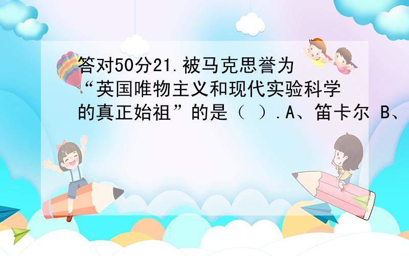 答对50分21.被马克思誉为“英国唯物主义和现代实验科学的真正始祖”的是（ ）.A、笛卡尔 B、开普勒 C、弗朗西斯&#