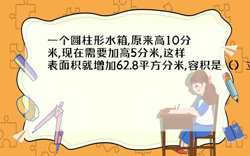 一个圆柱形水箱,原来高10分米,现在需要加高5分米,这样表面积就增加62.8平方分米,容积是（）立方分米.