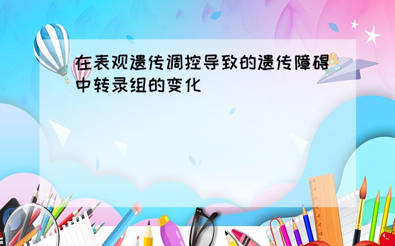 在表观遗传调控导致的遗传障碍中转录组的变化