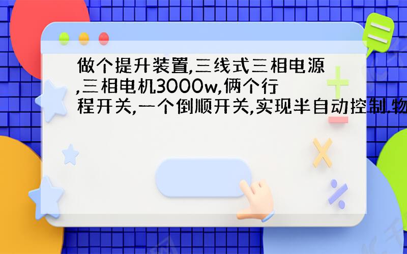 做个提升装置,三线式三相电源,三相电机3000w,俩个行程开关,一个倒顺开关,实现半自动控制.物料到达顶部时,接触行程开