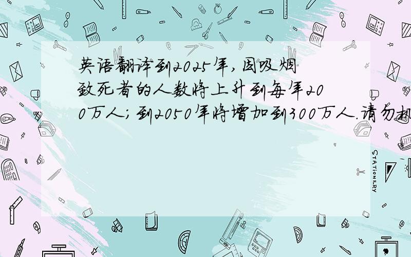 英语翻译到2025年,因吸烟致死者的人数将上升到每年200万人；到2050年将增加到300万人.请勿机译 由此可见烟对人