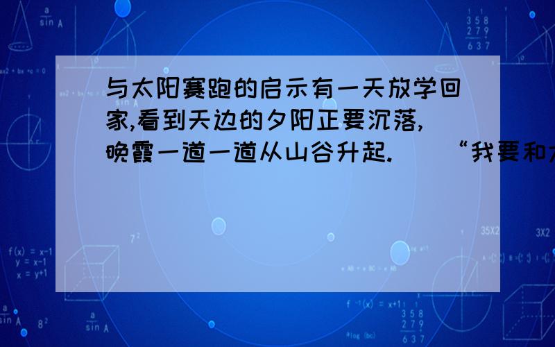 与太阳赛跑的启示有一天放学回家,看到天边的夕阳正要沉落,晚霞一道一道从山谷升起.　　“我要和太阳赛跑,要在太阳没有下山以