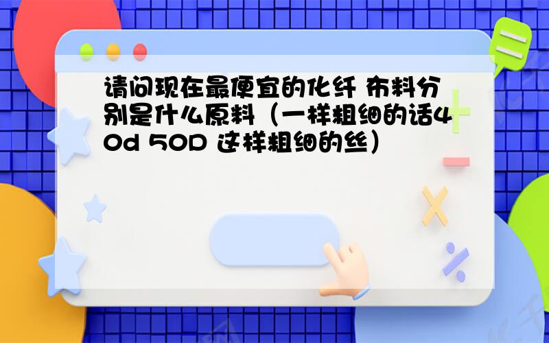 请问现在最便宜的化纤 布料分别是什么原料（一样粗细的话40d 50D 这样粗细的丝）