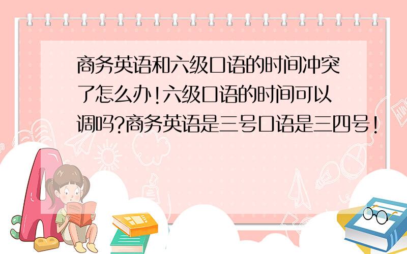 商务英语和六级口语的时间冲突了怎么办!六级口语的时间可以调吗?商务英语是三号口语是三四号!