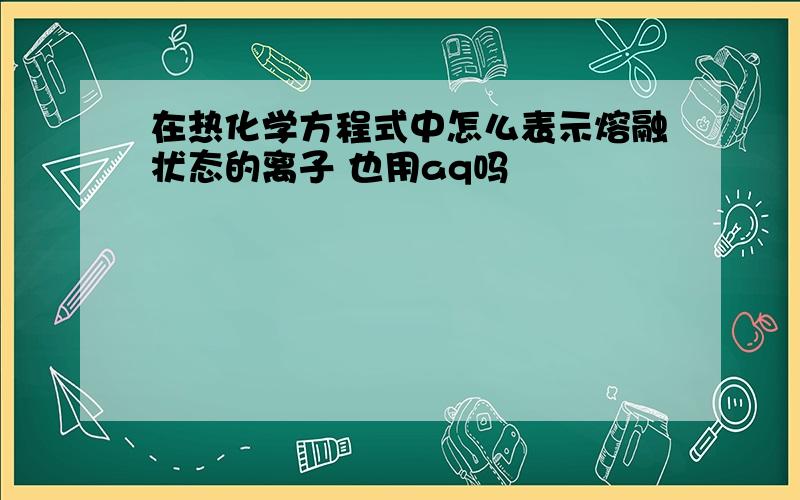 在热化学方程式中怎么表示熔融状态的离子 也用aq吗