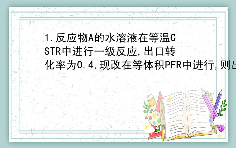 1.反应物A的水溶液在等温CSTR中进行一级反应,出口转化率为0.4,现改在等体积PFR中进行,则出口转化率为_____