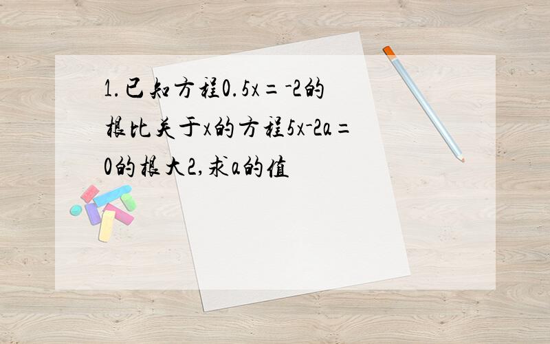 1.已知方程0.5x=-2的根比关于x的方程5x-2a=0的根大2,求a的值