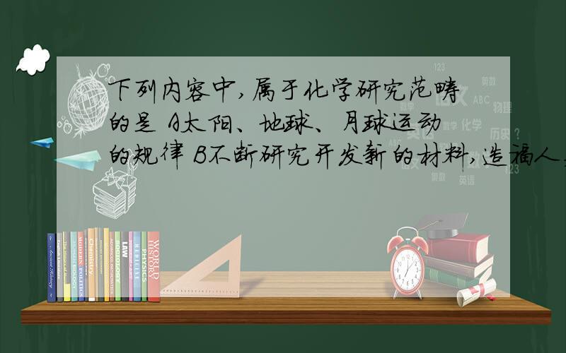 下列内容中,属于化学研究范畴的是 A太阳、地球、月球运动的规律 B不断研究开发新的材料,造福人类