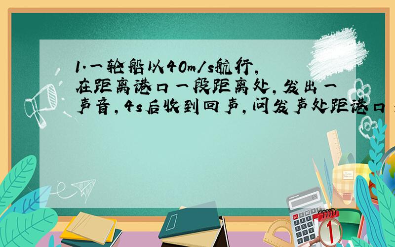 1.一轮船以40m/s航行,在距离港口一段距离处,发出一声音,4s后收到回声,问发声处距港口多远?2.一人经过桥上向下扔