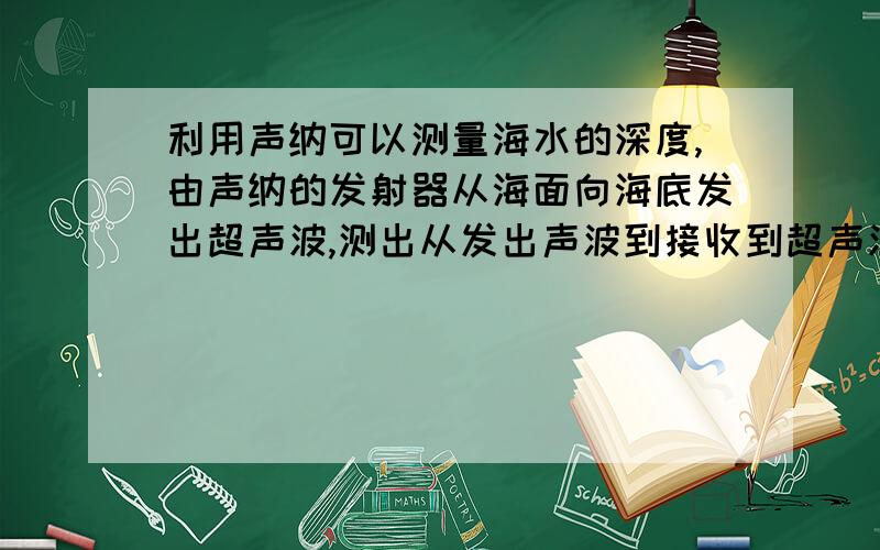 利用声纳可以测量海水的深度,由声纳的发射器从海面向海底发出超声波,测出从发出声波到接收到超声波共用的时间为六秒,则海水有